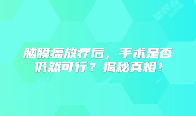 脑膜瘤放疗后，手术是否仍然可行？揭秘真相！