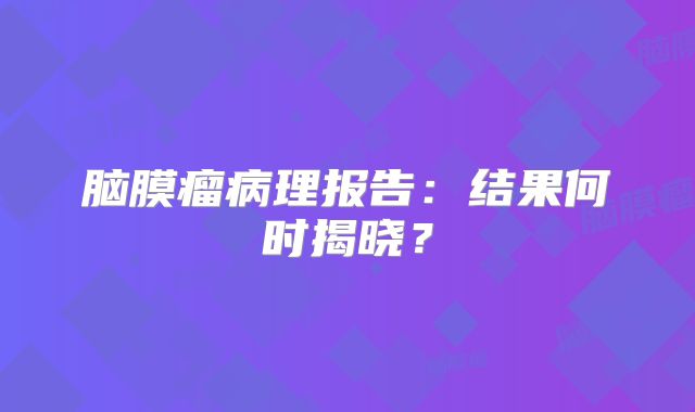 脑膜瘤病理报告：结果何时揭晓？