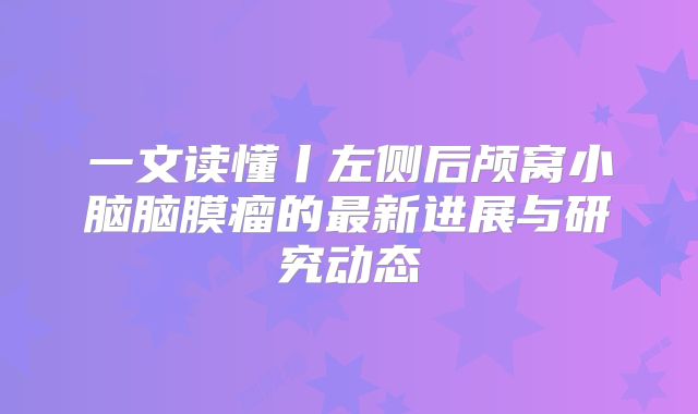 一文读懂丨左侧后颅窝小脑脑膜瘤的最新进展与研究动态
