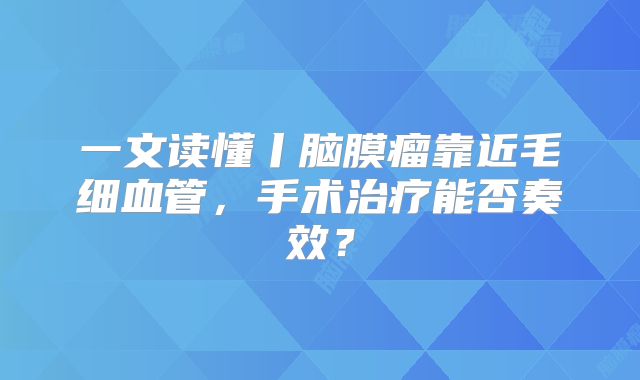 一文读懂丨脑膜瘤靠近毛细血管，手术治疗能否奏效？