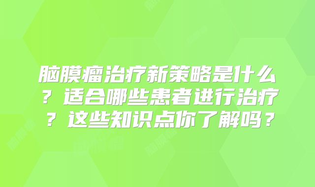 脑膜瘤治疗新策略是什么？适合哪些患者进行治疗？这些知识点你了解吗？