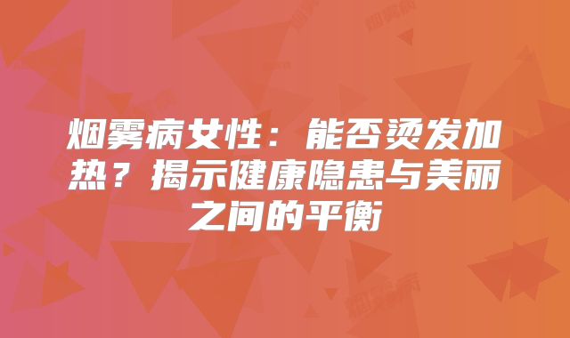 烟雾病女性：能否烫发加热？揭示健康隐患与美丽之间的平衡