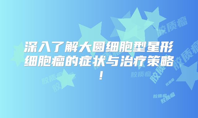 深入了解大圆细胞型星形细胞瘤的症状与治疗策略！