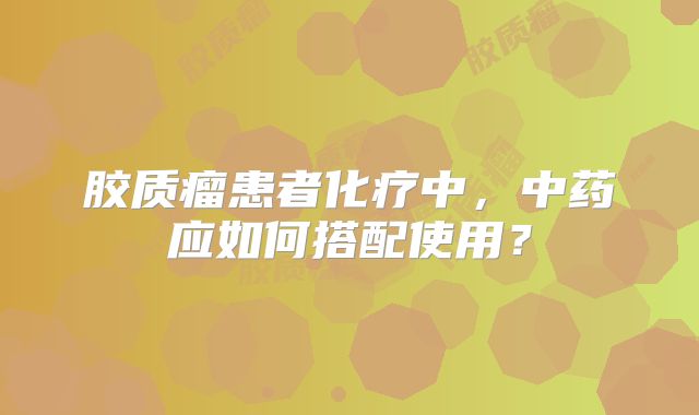 胶质瘤患者化疗中，中药应如何搭配使用？