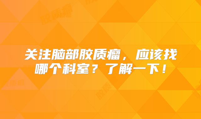 关注脑部胶质瘤，应该找哪个科室？了解一下！