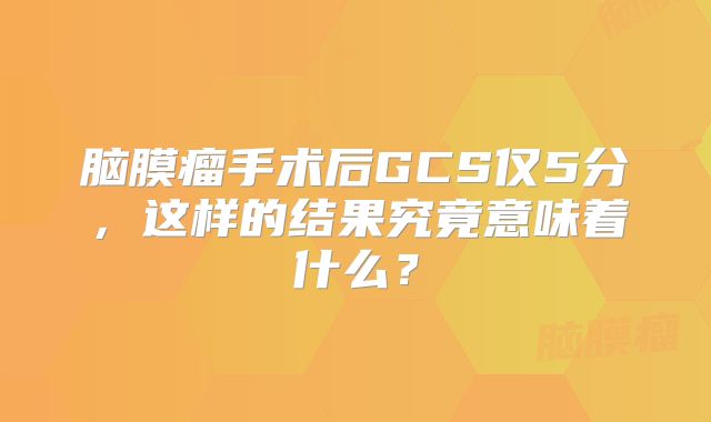 脑膜瘤手术后GCS仅5分，这样的结果究竟意味着什么？