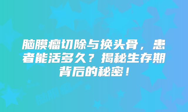 脑膜瘤切除与换头骨，患者能活多久？揭秘生存期背后的秘密！