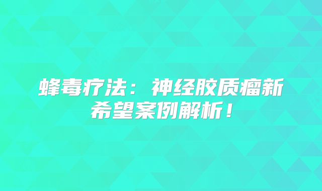 蜂毒疗法：神经胶质瘤新希望案例解析！