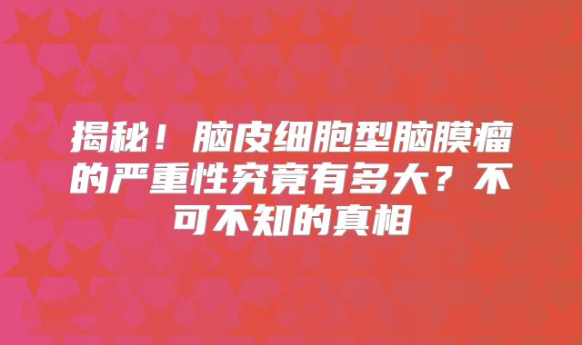 揭秘！脑皮细胞型脑膜瘤的严重性究竟有多大？不可不知的真相