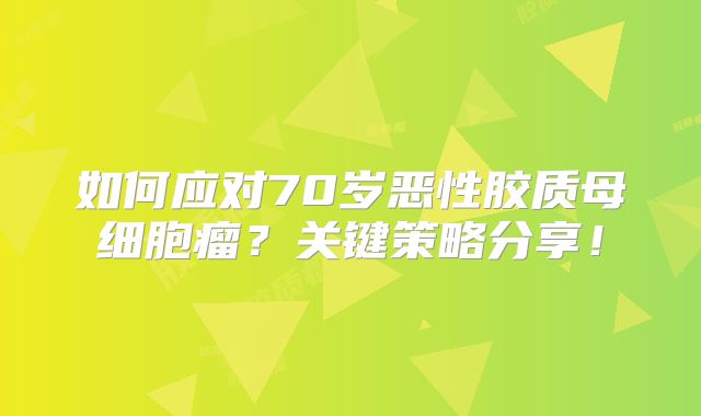 如何应对70岁恶性胶质母细胞瘤？关键策略分享！
