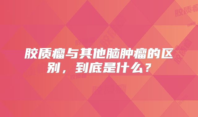 胶质瘤与其他脑肿瘤的区别，到底是什么？