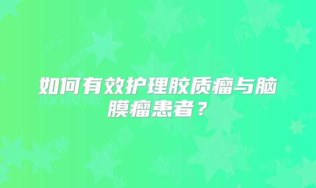如何有效护理胶质瘤与脑膜瘤患者？