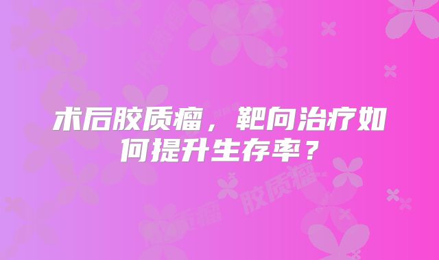 术后胶质瘤，靶向治疗如何提升生存率？
