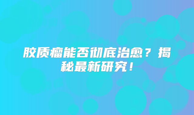 胶质瘤能否彻底治愈？揭秘最新研究！