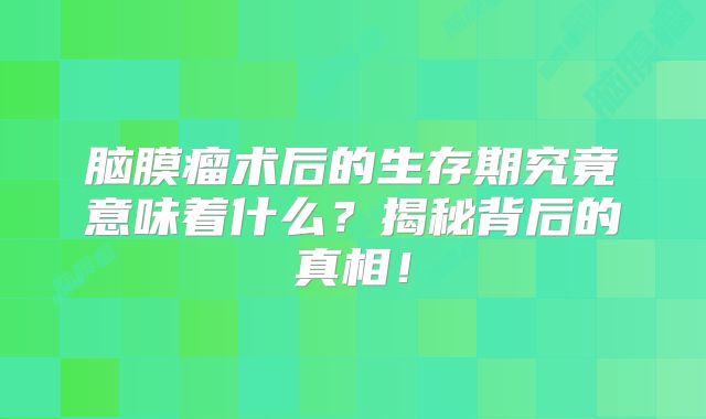 脑膜瘤术后的生存期究竟意味着什么？揭秘背后的真相！