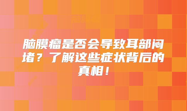 脑膜瘤是否会导致耳部闷堵？了解这些症状背后的真相！