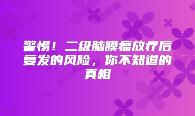 警惕！二级脑膜瘤放疗后复发的风险，你不知道的真相