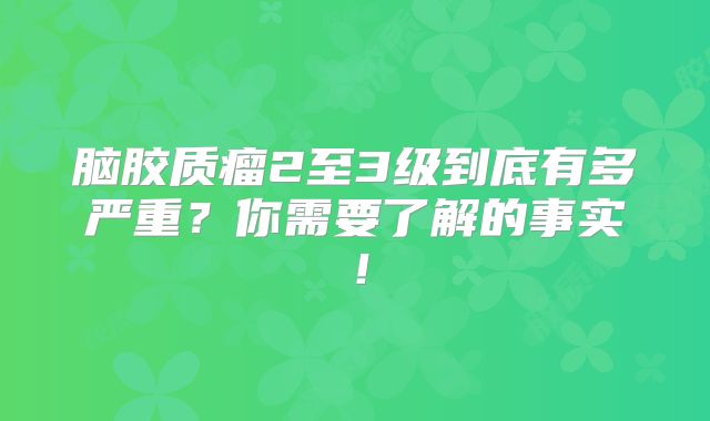 脑胶质瘤2至3级到底有多严重？你需要了解的事实！
