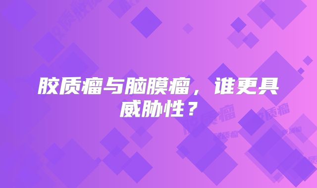 胶质瘤与脑膜瘤，谁更具威胁性？