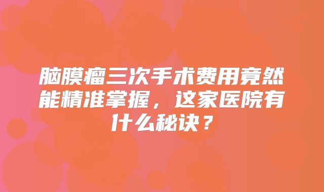 脑膜瘤三次手术费用竟然能精准掌握，这家医院有什么秘诀？