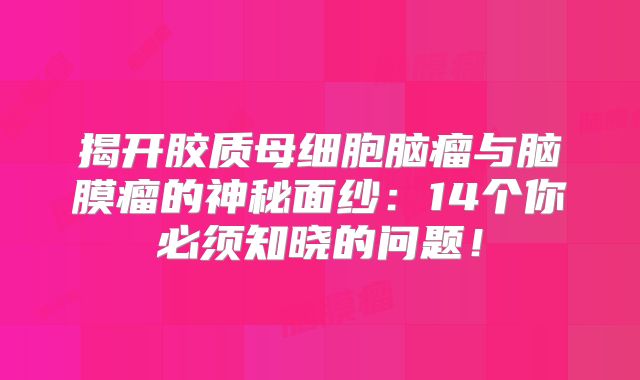 揭开胶质母细胞脑瘤与脑膜瘤的神秘面纱：14个你必须知晓的问题！