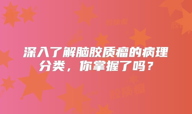 深入了解脑胶质瘤的病理分类，你掌握了吗？
