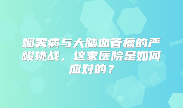 烟雾病与大脑血管瘤的严峻挑战，这家医院是如何应对的？
