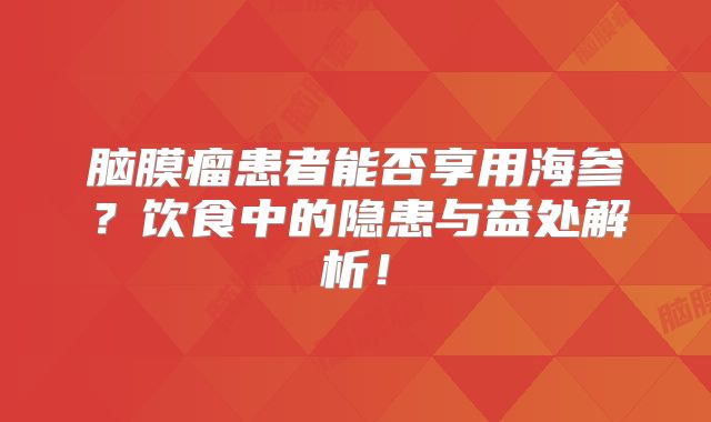 脑膜瘤患者能否享用海参？饮食中的隐患与益处解析！