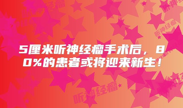 5厘米听神经瘤手术后，80%的患者或将迎来新生！