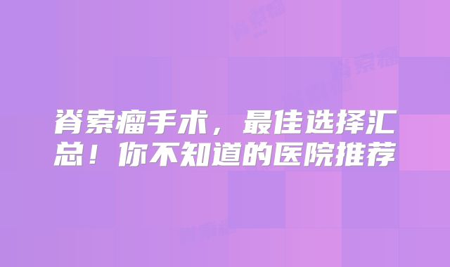 脊索瘤手术，最佳选择汇总！你不知道的医院推荐