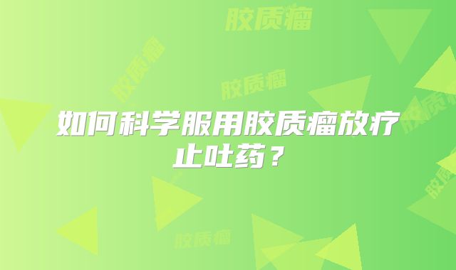 如何科学服用胶质瘤放疗止吐药？