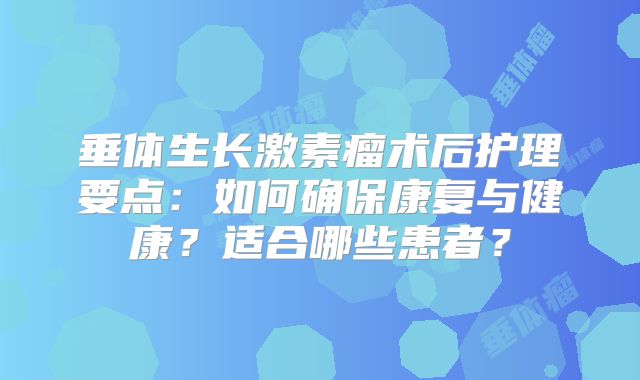 垂体生长激素瘤术后护理要点：如何确保康复与健康？适合哪些患者？