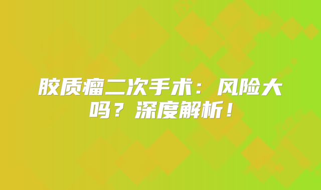 胶质瘤二次手术：风险大吗？深度解析！