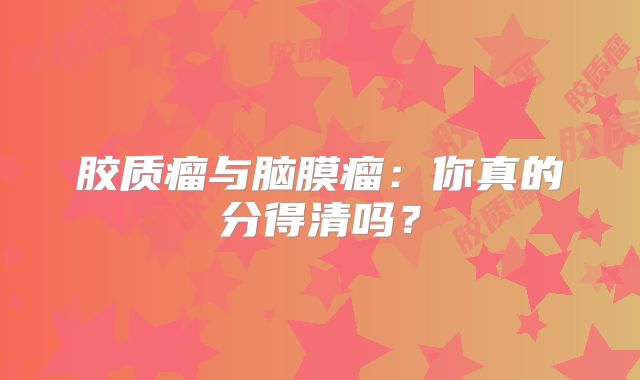 胶质瘤与脑膜瘤：你真的分得清吗？