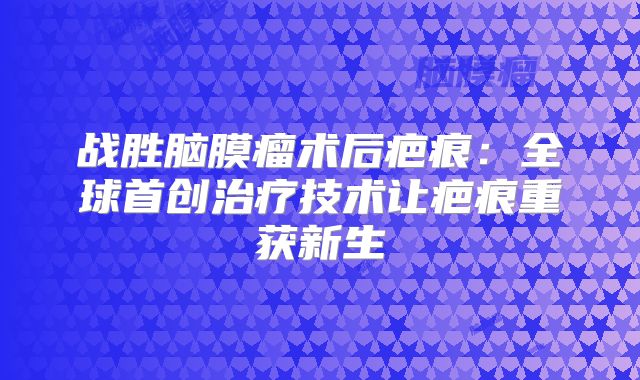 战胜脑膜瘤术后疤痕：全球首创治疗技术让疤痕重获新生