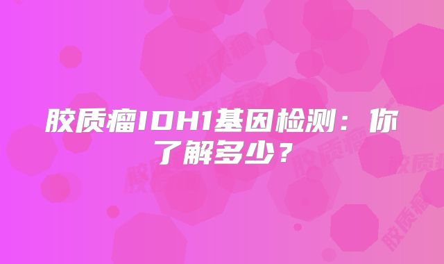 胶质瘤IDH1基因检测：你了解多少？