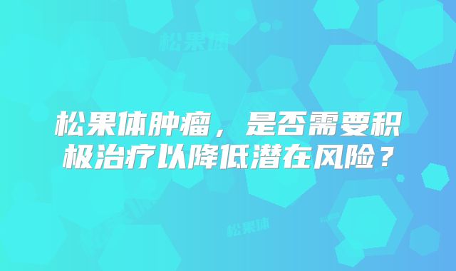 松果体肿瘤，是否需要积极治疗以降低潜在风险？