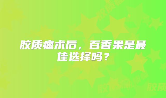 胶质瘤术后，百香果是最佳选择吗？