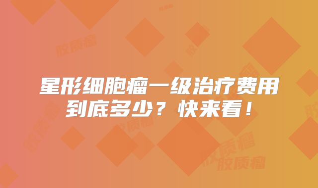 星形细胞瘤一级治疗费用到底多少？快来看！
