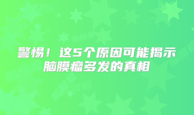 警惕！这5个原因可能揭示脑膜瘤多发的真相