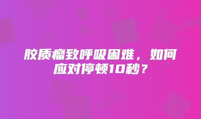 胶质瘤致呼吸困难，如何应对停顿10秒？