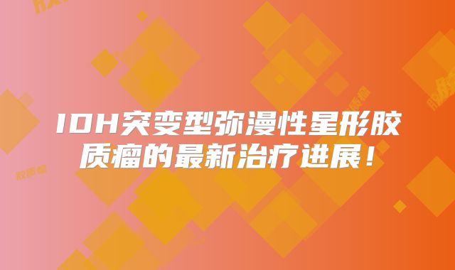 IDH突变型弥漫性星形胶质瘤的最新治疗进展！
