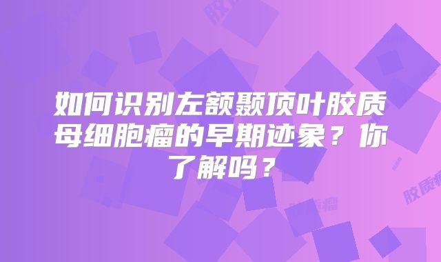 如何识别左额颞顶叶胶质母细胞瘤的早期迹象？你了解吗？