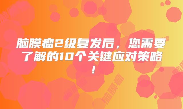 脑膜瘤2级复发后，您需要了解的10个关键应对策略！