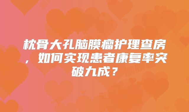 枕骨大孔脑膜瘤护理查房，如何实现患者康复率突破九成？