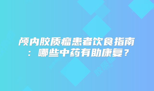 颅内胶质瘤患者饮食指南：哪些中药有助康复？