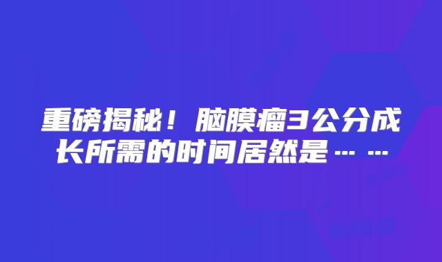 重磅揭秘！脑膜瘤3公分成长所需的时间居然是……