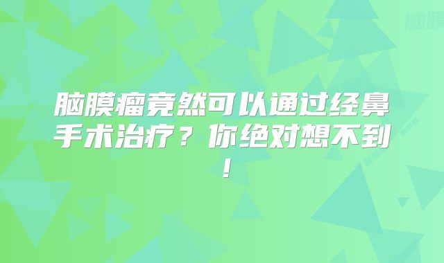 脑膜瘤竟然可以通过经鼻手术治疗？你绝对想不到！