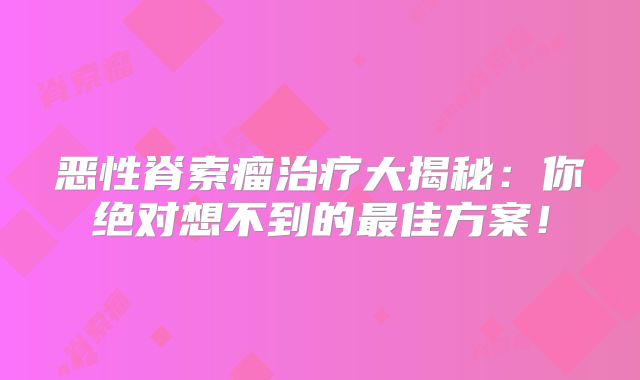 恶性脊索瘤治疗大揭秘：你绝对想不到的最佳方案！
