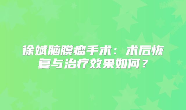徐斌脑膜瘤手术：术后恢复与治疗效果如何？